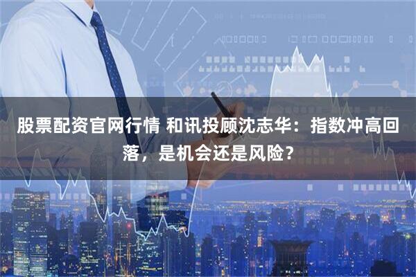股票配资官网行情 和讯投顾沈志华：指数冲高回落，是机会还是风险？