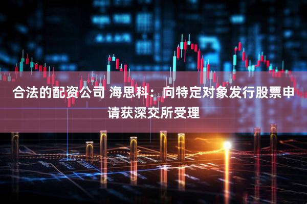合法的配资公司 海思科：向特定对象发行股票申请获深交所受理