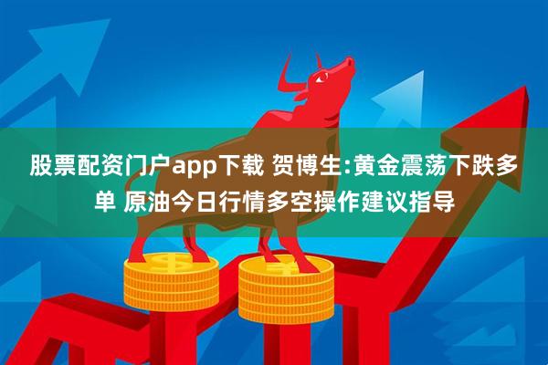 股票配资门户app下载 贺博生:黄金震荡下跌多单 原油今日行情多空操作建议指导