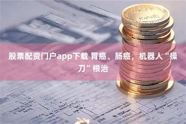 股票配资门户app下载 胃癌、肠癌，机器人“操刀”根治