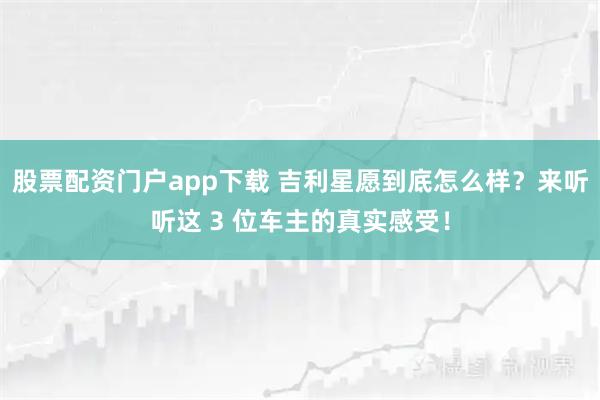 股票配资门户app下载 吉利星愿到底怎么样？来听听这 3 位车主的真实感受！