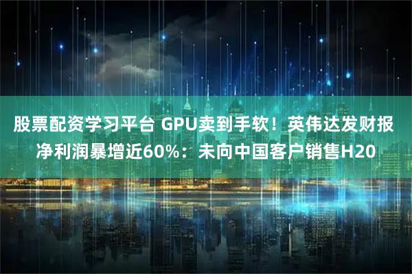 股票配资学习平台 GPU卖到手软！英伟达发财报 净利润暴增近60%：未向中国客户销售H20