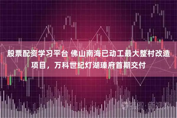 股票配资学习平台 佛山南海已动工最大整村改造项目，万科世纪灯湖瑧府首期交付