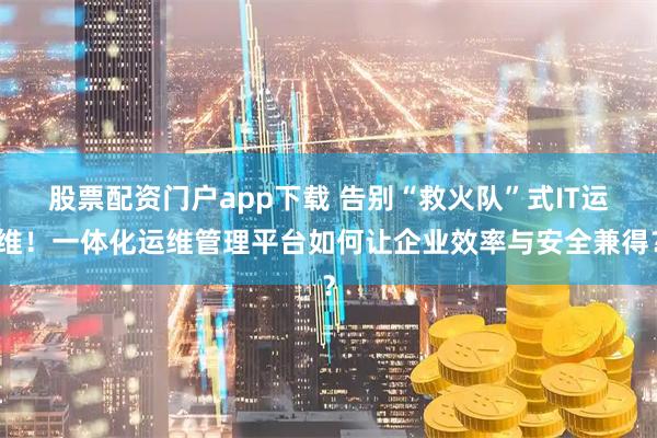 股票配资门户app下载 告别“救火队”式IT运维!一体化运维管理平台如何让企业效率与安全兼得?