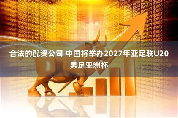合法的配资公司 中国将举办2027年亚足联U20男足亚洲杯