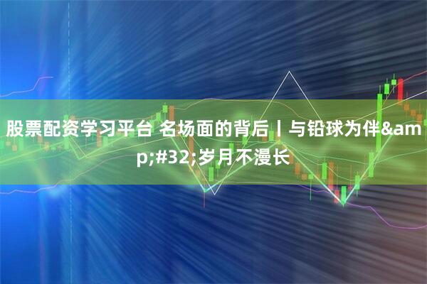 股票配资学习平台 名场面的背后丨与铅球为伴 岁月不漫长