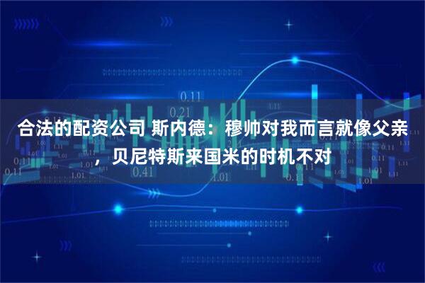合法的配资公司 斯内德:穆帅对我而言就像父亲,贝尼特斯来国米的时机不对