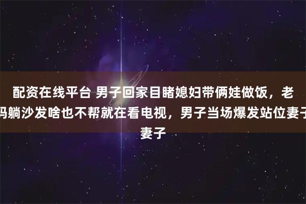 配资在线平台 男子回家目睹媳妇带俩娃做饭，老妈躺沙发啥也不帮就在看电视，男子当场爆发站位妻子